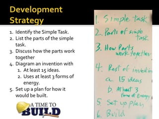 1. Identify the SimpleTask.
2. List the parts of the simple
task.
3. Discuss how the parts work
together
4. Diagram an invention with
1. At least 15 ideas.
2. Uses at least 3 forms of
energy.
5. Set up a plan for how it
would be built.
 