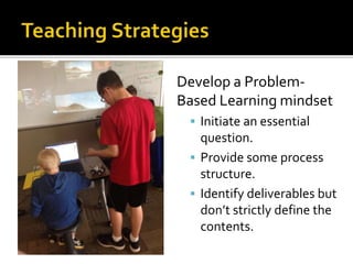 Develop a Problem-
Based Learning mindset
 Initiate an essential
question.
 Provide some process
structure.
 Identify deliverables but
don’t strictly define the
contents.
 