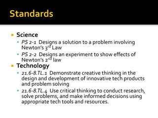 Science
 PS 2-1 Designs a solution to a problem involving
Newton’s 3rd Law
 PS 2-2 Designs an experiment to show effects of
Newton’s 2nd law
 Technology
 21.6-8.TL.1 Demonstrate creative thinking in the
design and development of innovative tech products
and problem solving
 21.6-8.TL.4 Use critical thinking to conduct research,
solve problems, and make informed decisions using
appropriate tech tools and resources.
 