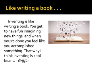 Inventing is like
writing a book.You get
to have fun imagining
new things, and when
you’re done you feel like
you accomplished
something.That why I
think inventing is cool
beans. - Griffin
 