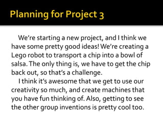 We’re starting a new project, and I think we
have some pretty good ideas!We’re creating a
Lego robot to transport a chip into a bowl of
salsa.The only thing is, we have to get the chip
back out, so that’s a challenge.
I think it’s awesome that we get to use our
creativity so much, and create machines that
you have fun thinking of. Also, getting to see
the other group inventions is pretty cool too.
 