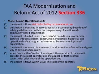 FAA Modernization and
Reform Act of 2012 Section 336
• Model Aircraft Operations Limits
(1) the aircraft is flown strictly for hobby or recreational use;
(2) the aircraft is operated in accordance with a community-based set of
safety guidelines and within the programming of a nationwide
community-based organization;
(3) the aircraft is limited to not more than 55 pounds unless otherwise
certified through a design, construction, inspection, flight test, and
operational safety program administered by a community-based
organization;
(4) the aircraft is operated in a manner that does not interfere with and gives
way to any manned aircraft;
(5) when flown within 5 miles of an airport, the operator of the aircraft
provides the airport operator and the airport air traffic control
tower…with prior notice of the operation; and
(6) the aircraft is flown within visual line sight of the operator.
 