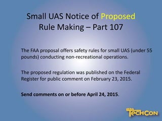 Small UAS Notice of Proposed
Rule Making – Part 107
The FAA proposal offers safety rules for small UAS (under 55
pounds) conducting non-recreational operations.
The proposed regulation was published on the Federal
Register for public comment on February 23, 2015.
Send comments on or before April 24, 2015.
 