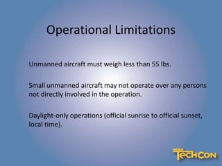 Operational Limitations
Unmanned aircraft must weigh less than 55 lbs.
Small unmanned aircraft may not operate over any persons
not directly involved in the operation.
Daylight-only operations (official sunrise to official sunset,
local time).
 