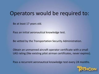 Operators would be required to:
Be at least 17 years old.
Pass an initial aeronautical knowledge test.
Be vetted by the Transportation Security Administration.
Obtain an unmanned aircraft operator certificate with a small
UAS rating (like existing pilot airman certificates, never expires).
Pass a recurrent aeronautical knowledge test every 24 months.
 