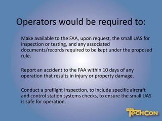 Operators would be required to:
Make available to the FAA, upon request, the small UAS for
inspection or testing, and any associated
documents/records required to be kept under the proposed
rule.
Report an accident to the FAA within 10 days of any
operation that results in injury or property damage.
Conduct a preflight inspection, to include specific aircraft
and control station systems checks, to ensure the small UAS
is safe for operation.
 