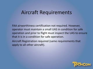 Aircraft Requirements
FAA airworthiness certification not required. However,
operator must maintain a small UAS in condition for safe
operation and prior to flight must inspect the UAS to ensure
that it is in a condition for safe operation.
Aircraft Registration required (same requirements that
apply to all other aircraft).
 