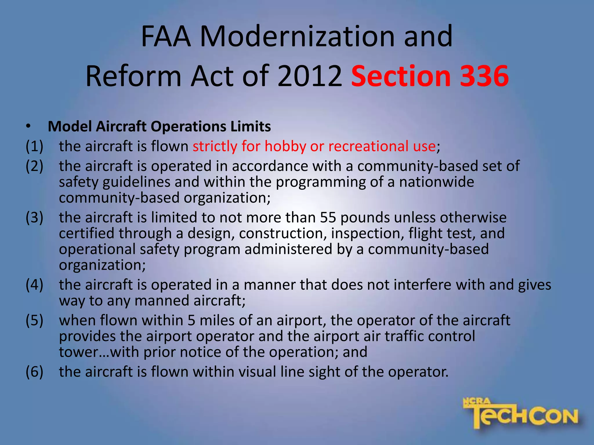 FAA Modernization and
Reform Act of 2012 Section 336
• Model Aircraft Operations Limits
(1) the aircraft is flown strictly for hobby or recreational use;
(2) the aircraft is operated in accordance with a community-based set of
safety guidelines and within the programming of a nationwide
community-based organization;
(3) the aircraft is limited to not more than 55 pounds unless otherwise
certified through a design, construction, inspection, flight test, and
operational safety program administered by a community-based
organization;
(4) the aircraft is operated in a manner that does not interfere with and gives
way to any manned aircraft;
(5) when flown within 5 miles of an airport, the operator of the aircraft
provides the airport operator and the airport air traffic control
tower…with prior notice of the operation; and
(6) the aircraft is flown within visual line sight of the operator.
 