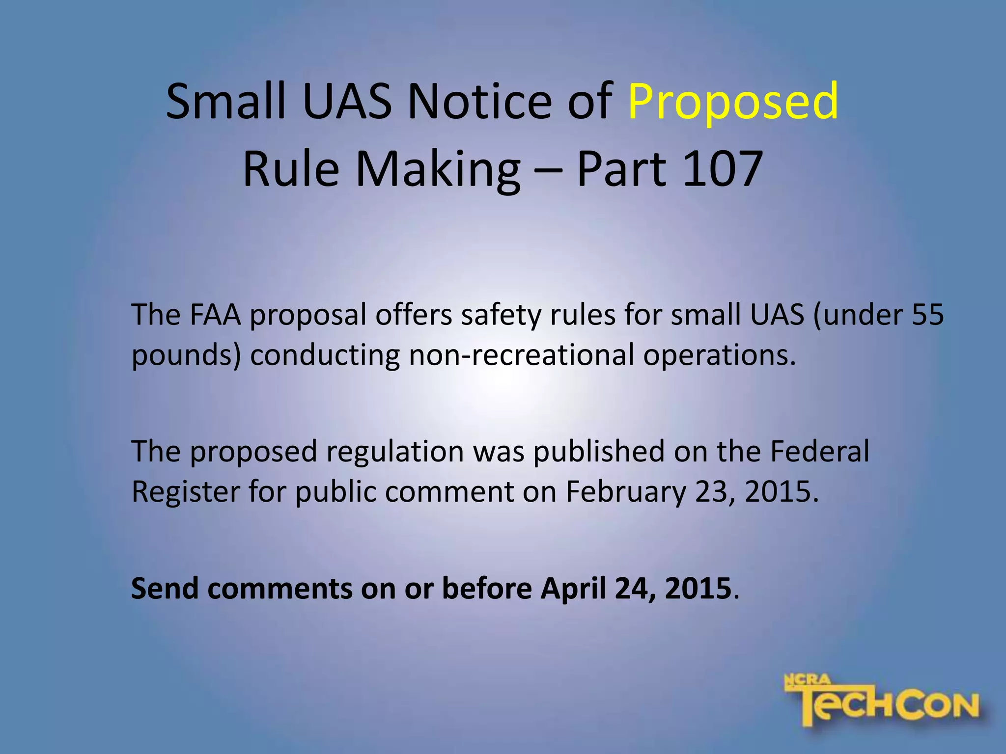 Small UAS Notice of Proposed
Rule Making – Part 107
The FAA proposal offers safety rules for small UAS (under 55
pounds) conducting non-recreational operations.
The proposed regulation was published on the Federal
Register for public comment on February 23, 2015.
Send comments on or before April 24, 2015.
 
