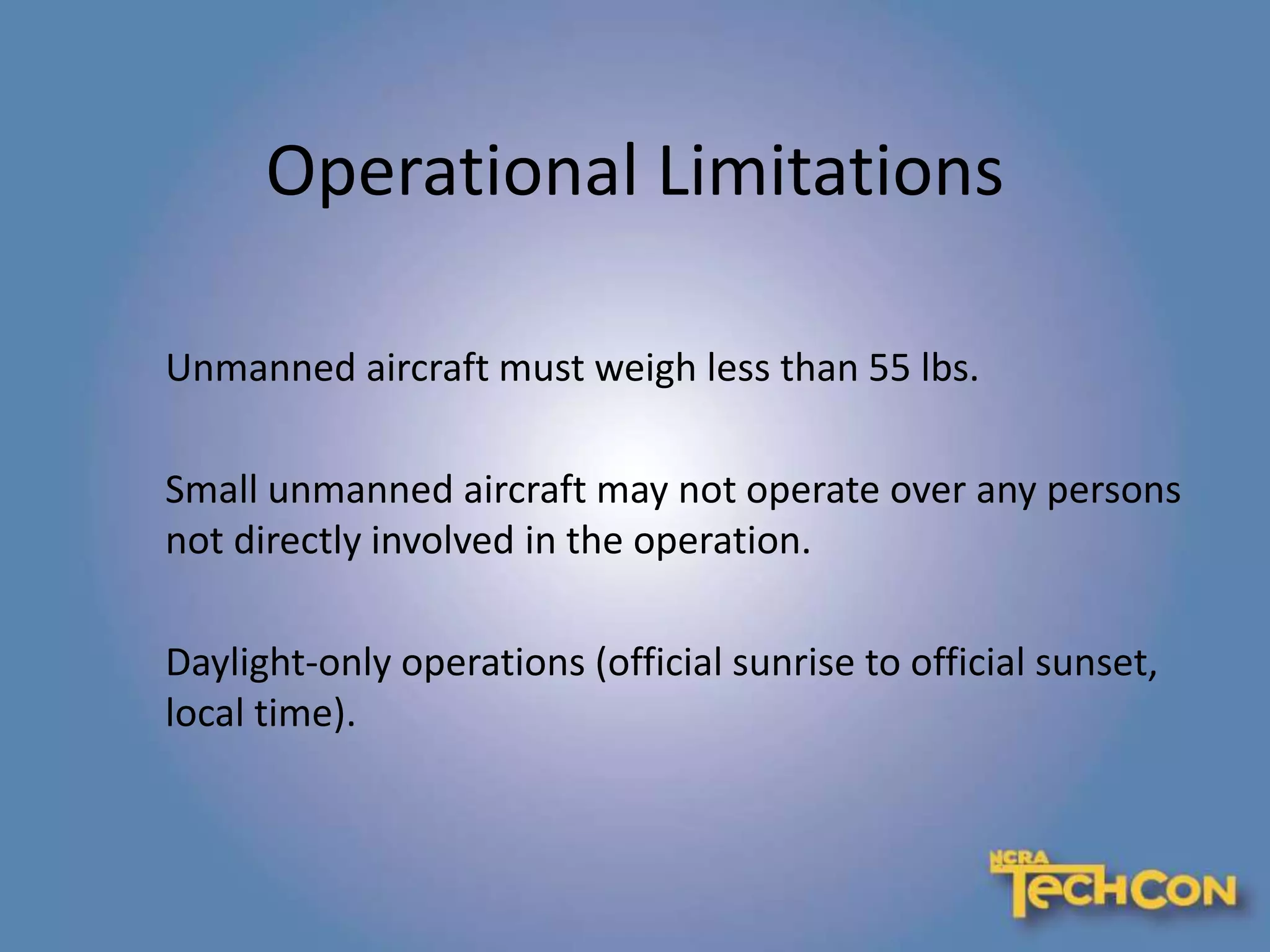 Operational Limitations
Unmanned aircraft must weigh less than 55 lbs.
Small unmanned aircraft may not operate over any persons
not directly involved in the operation.
Daylight-only operations (official sunrise to official sunset,
local time).
 