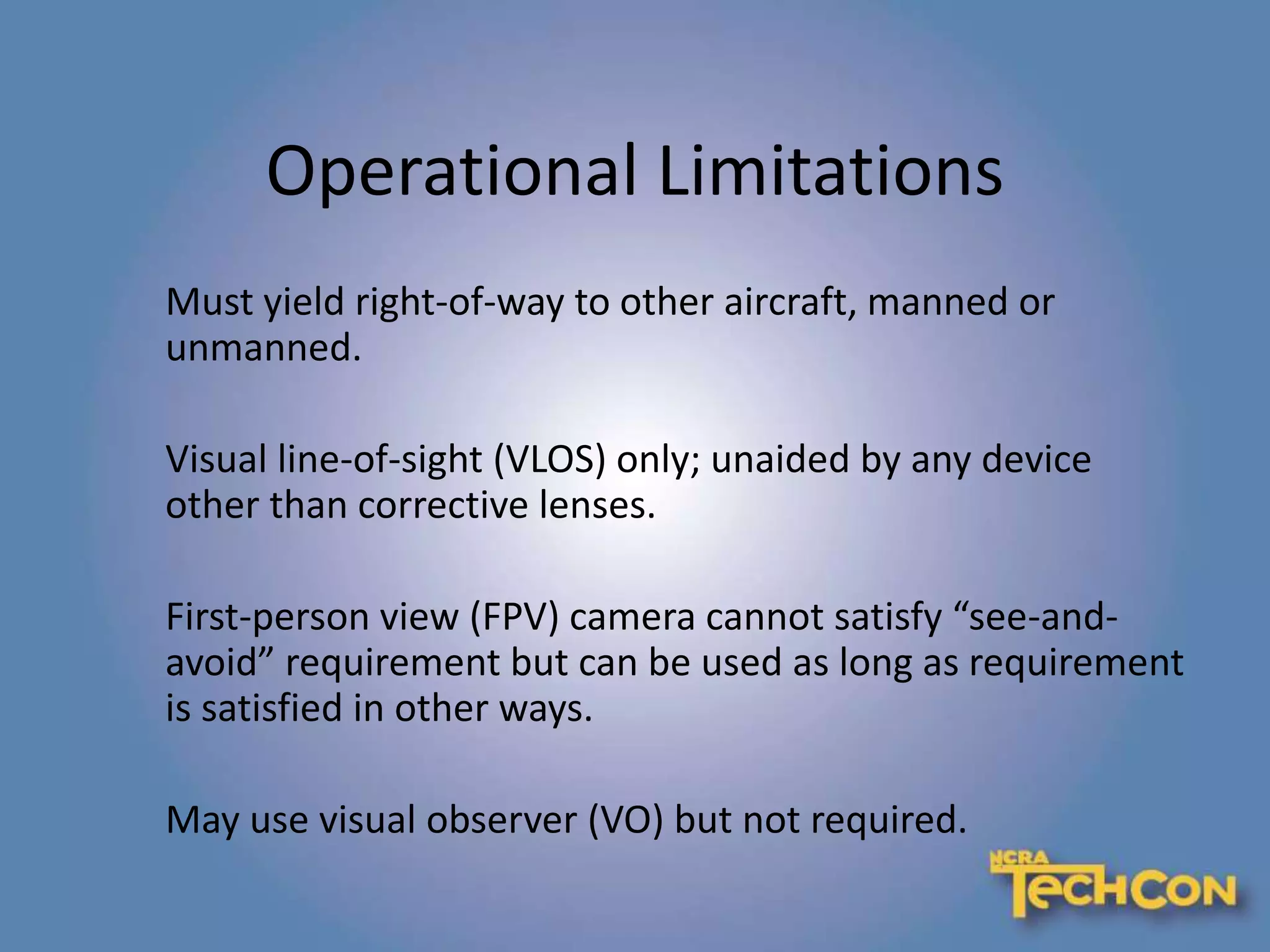 Operational Limitations
Must yield right-of-way to other aircraft, manned or
unmanned.
Visual line-of-sight (VLOS) only; unaided by any device
other than corrective lenses.
First-person view (FPV) camera cannot satisfy “see-and-
avoid” requirement but can be used as long as requirement
is satisfied in other ways.
May use visual observer (VO) but not required.
 