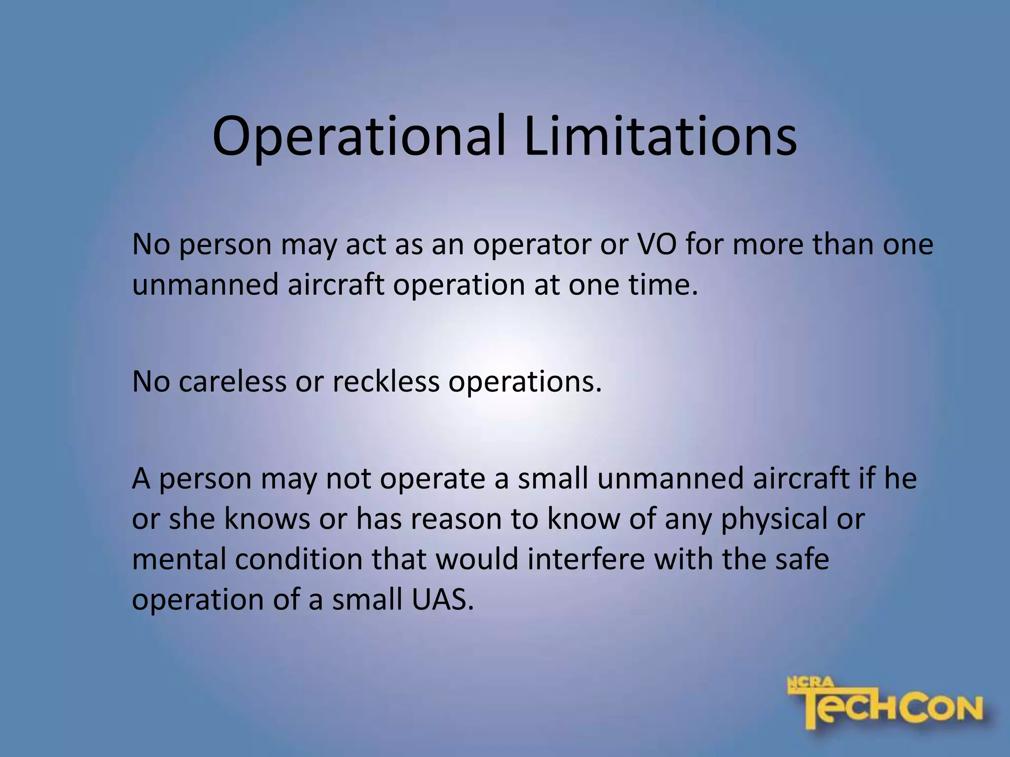 Operational Limitations
No person may act as an operator or VO for more than one
unmanned aircraft operation at one time.
No careless or reckless operations.
A person may not operate a small unmanned aircraft if he
or she knows or has reason to know of any physical or
mental condition that would interfere with the safe
operation of a small UAS.
 