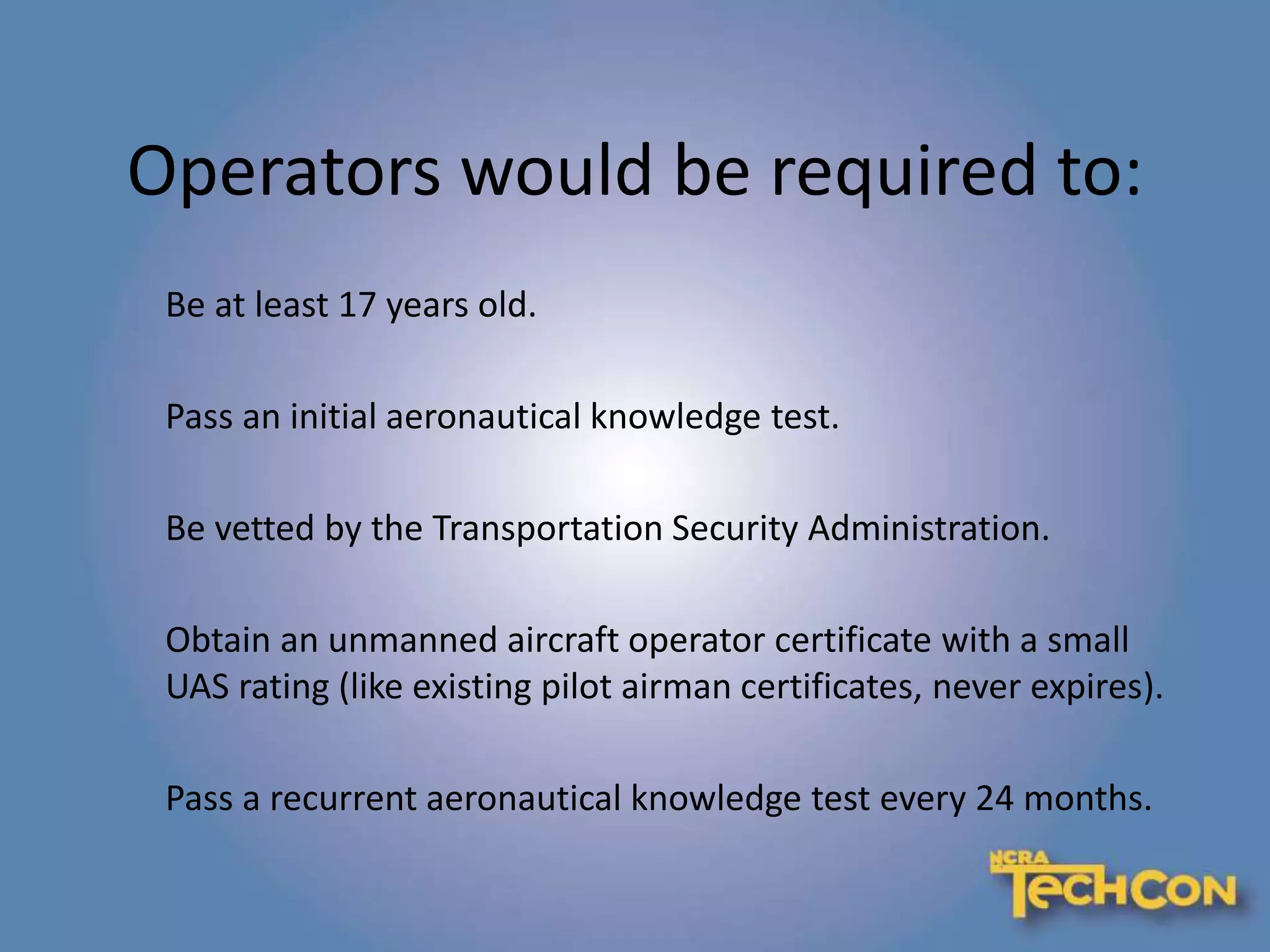 Operators would be required to:
Be at least 17 years old.
Pass an initial aeronautical knowledge test.
Be vetted by the Transportation Security Administration.
Obtain an unmanned aircraft operator certificate with a small
UAS rating (like existing pilot airman certificates, never expires).
Pass a recurrent aeronautical knowledge test every 24 months.
 