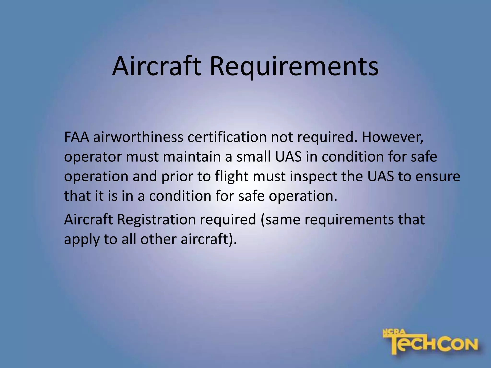 Aircraft Requirements
FAA airworthiness certification not required. However,
operator must maintain a small UAS in condition for safe
operation and prior to flight must inspect the UAS to ensure
that it is in a condition for safe operation.
Aircraft Registration required (same requirements that
apply to all other aircraft).
 