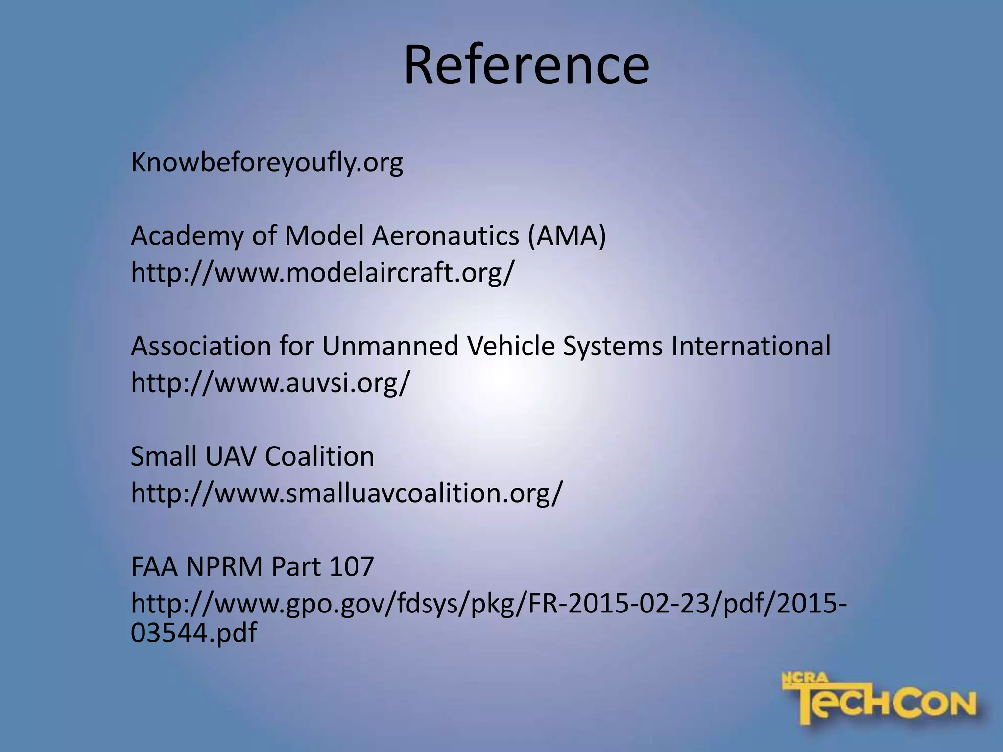Reference
Knowbeforeyoufly.org
Academy of Model Aeronautics (AMA)
http://www.modelaircraft.org/
Association for Unmanned Vehicle Systems International
http://www.auvsi.org/
Small UAV Coalition
http://www.smalluavcoalition.org/
FAA NPRM Part 107
http://www.gpo.gov/fdsys/pkg/FR-2015-02-23/pdf/2015-
03544.pdf
 