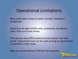 Operational Limitations
Must yield right-of-way to other aircraft, manned or
unmanned.
Visual line-of-sight (VLOS) only; unaided by any device
other than corrective lenses.
First-person view (FPV) camera cannot satisfy “see-and-
avoid” requirement but can be used as long as requirement
is satisfied in other ways.
May use visual observer (VO) but not required.
 