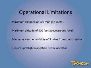 Operational Limitations
Maximum airspeed of 100 mph (87 knots).
Maximum altitude of 500 feet above ground level.
Minimum weather visibility of 3 miles from control station.
Requires preflight inspection by the operator.
 