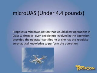 microUAS (Under 4.4 pounds)
Proposes a microUAS option that would allow operations in
Class G airspace, over people not involved in the operation,
provided the operator certifies he or she has the requisite
aeronautical knowledge to perform the operation.
 