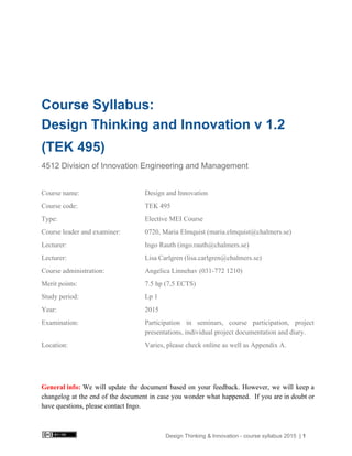  
   
   
Course Syllabus: 
Design Thinking and Innovation v 1.2 
(TEK 495) 
4512 Division of Innovation Engineering and Management 
  
Course name:    Design and Innovation  
Course code:    TEK 495 
Type:    Elective MEI Course   
Course leader and examiner:  0720, Maria Elmquist (maria.elmquist@chalmers.se) 
Lecturer:   Ingo Rauth (ingo.rauth@chalmers.se) 
Lecturer:  Lisa Carlgren (lisa.carlgren@chalmers.se) 
Course administration:    Angelica Linnehav (031­772 1210) 
Merit points:    7.5 hp (7,5 ECTS) 
Study period:    Lp 1 
Year:    2015 
Examination:  Participation in seminars, course participation, project           
presentations, individual project documentation and diary. 
Location:      Varies, please check online as well as Appendix A. 
    
 
General info: We will update the document based on your feedback. However, we will keep a                           
changelog at the end of the document in case you wonder what happened. If you are in doubt or                                     
have questions, please contact Ingo. 
 
Design Thinking & Innovation ­ course syllabus 2015​ ​ | 1 
 