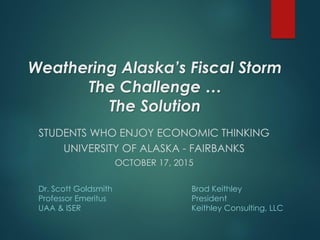 Weathering Alaska’s Fiscal Storm
The Challenge …
The Solution
STUDENTS WHO ENJOY ECONOMIC THINKING
UNIVERSITY OF ALASKA - FAIRBANKS
OCTOBER 17, 2015
Dr. Scott Goldsmith
Professor Emeritus
UAA & ISER
Brad Keithley
President
Keithley Consulting, LLC
 