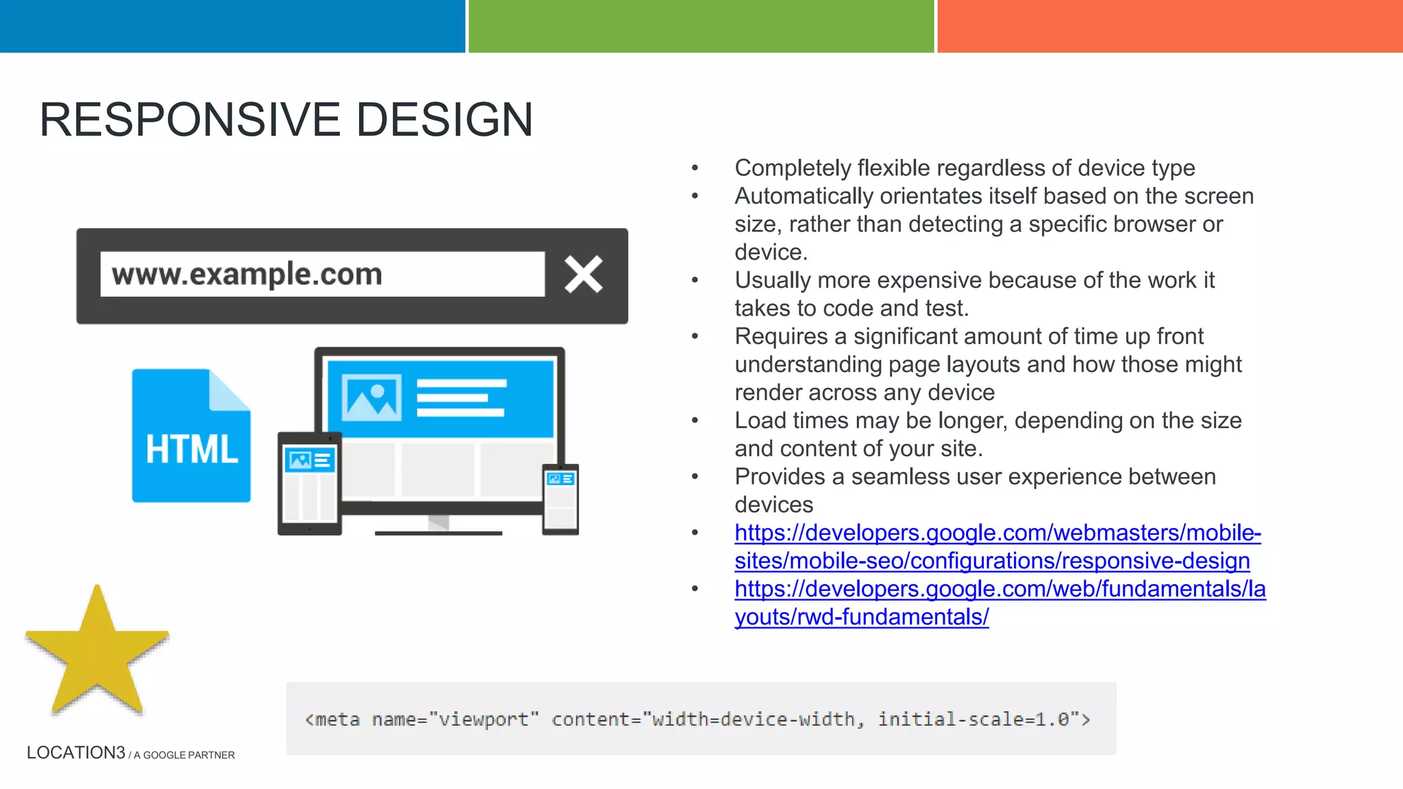 LOCATION3 / A GOOGLE PARTNER
RESPONSIVE DESIGN
• Completely flexible regardless of device type
• Automatically orientates itself based on the screen
size, rather than detecting a specific browser or
device.
• Usually more expensive because of the work it
takes to code and test.
• Requires a significant amount of time up front
understanding page layouts and how those might
render across any device
• Load times may be longer, depending on the size
and content of your site.
• Provides a seamless user experience between
devices
• https://developers.google.com/webmasters/mobile-
sites/mobile-seo/configurations/responsive-design
• https://developers.google.com/web/fundamentals/la
youts/rwd-fundamentals/
 