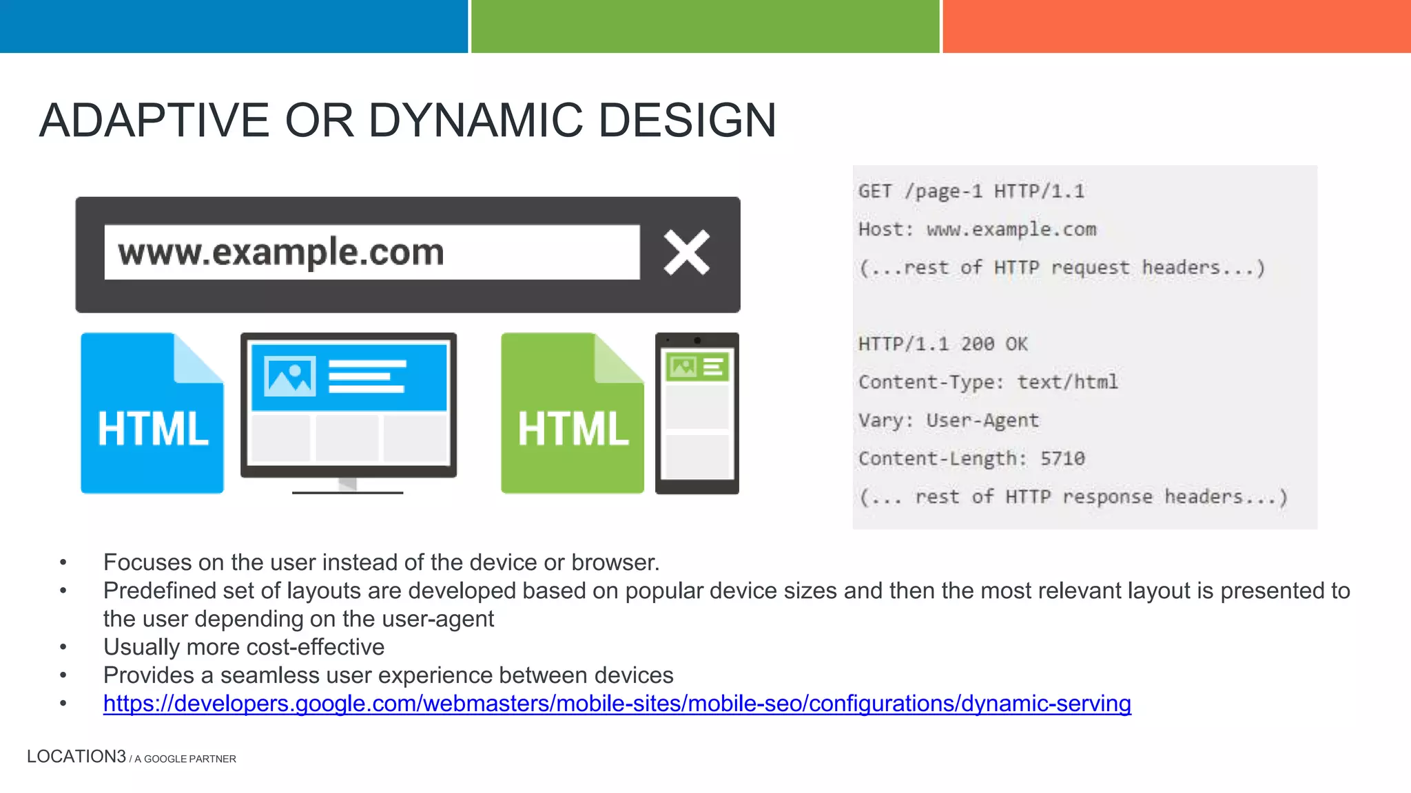 LOCATION3 / A GOOGLE PARTNER
ADAPTIVE OR DYNAMIC DESIGN
• Focuses on the user instead of the device or browser.
• Predefined set of layouts are developed based on popular device sizes and then the most relevant layout is presented to
the user depending on the user-agent
• Usually more cost-effective
• Provides a seamless user experience between devices
• https://developers.google.com/webmasters/mobile-sites/mobile-seo/configurations/dynamic-serving
 