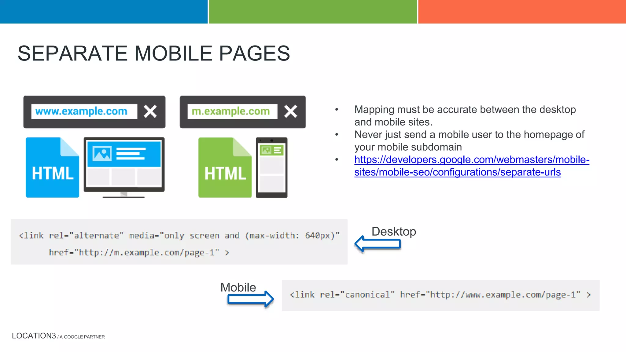 LOCATION3 / A GOOGLE PARTNER
SEPARATE MOBILE PAGES
• Mapping must be accurate between the desktop
and mobile sites.
• Never just send a mobile user to the homepage of
your mobile subdomain
• https://developers.google.com/webmasters/mobile-
sites/mobile-seo/configurations/separate-urls
Desktop
Mobile
 