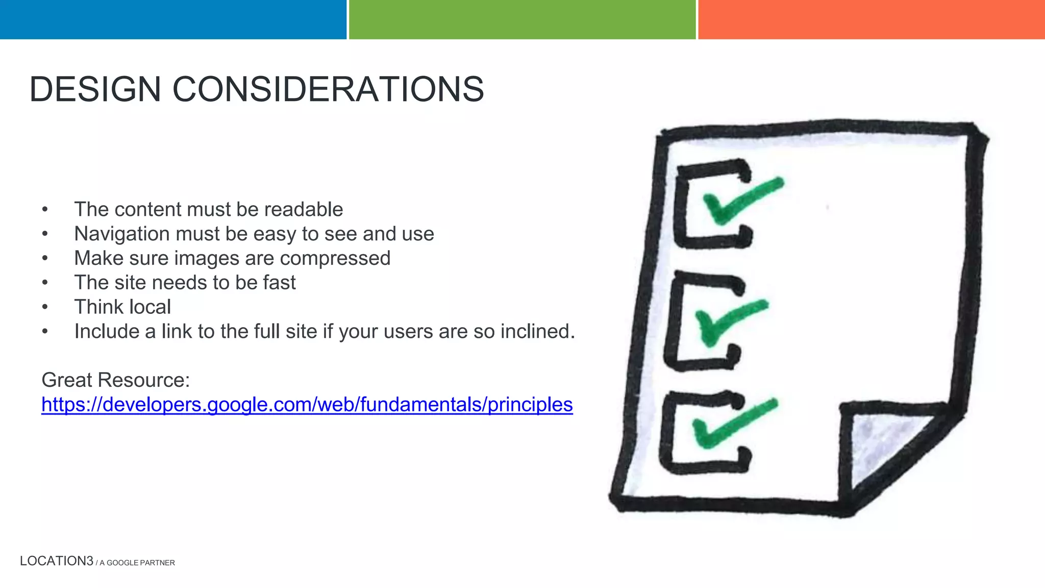 LOCATION3 / A GOOGLE PARTNER
• The content must be readable
• Navigation must be easy to see and use
• Make sure images are compressed
• The site needs to be fast
• Think local
• Include a link to the full site if your users are so inclined.
Great Resource:
https://developers.google.com/web/fundamentals/principles
Testing Tools:
https://www.google.com/webmasters/tools/mobile-friendly/
https://developers.google.com/speed/pagespeed/insights/
Webmaster Tools mobility error report
DESIGN CONSIDERATIONS
 
