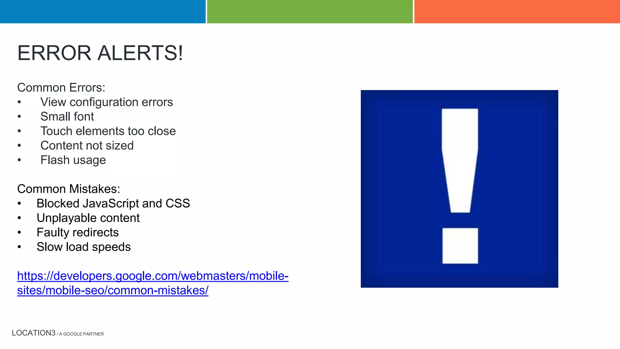 LOCATION3 / A GOOGLE PARTNER
Common Errors:
• View configuration errors
• Small font
• Touch elements too close
• Content not sized
• Flash usage
Common Mistakes:
• Blocked JavaScript and CSS
• Unplayable content
• Faulty redirects
• Slow load speeds
https://developers.google.com/webmasters/mobile-
sites/mobile-seo/common-mistakes/
ERROR ALERTS!
 