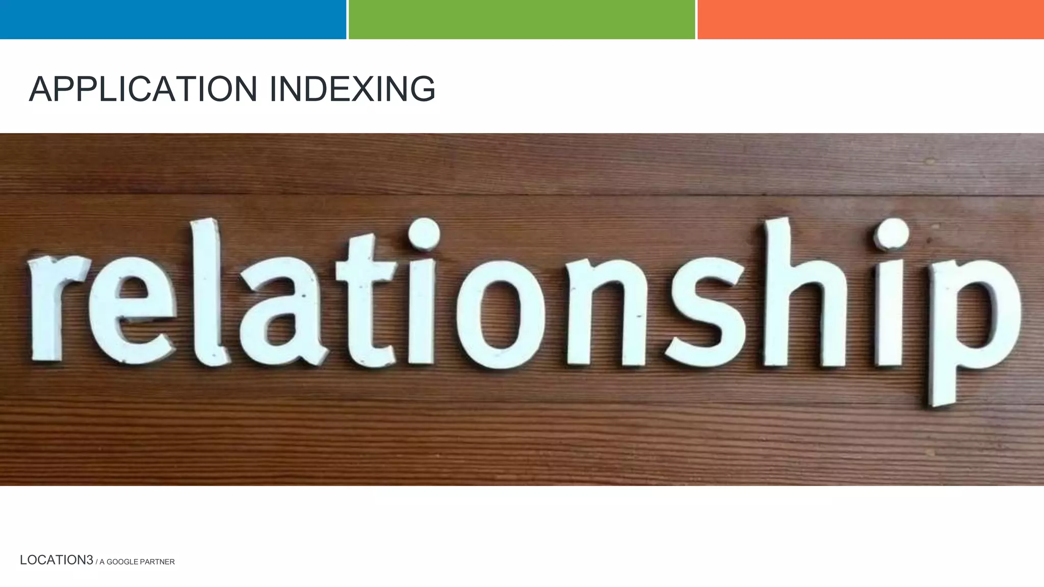 LOCATION3 / A GOOGLE PARTNER
APPLICATION INDEXING
App Indexing lets Google index apps just like websites. Deep links to your Android app appear in Google Search results, letting users get to your native
mobile experience quickly, landing exactly on the right content within your app.
This is done by creating relationships between the content on your web pages and deep links to content within your application. The first step in this
process is to map the content of your web pages to content or functionality that exists within your app. Once mapping is completed, several steps
follow to properly implement the deep links and connect your app.
First, you must specify intent filters in your app that will define how to reach the content within your app. This enables you to add deep linking to your
app.
Second, you must connect your app to your website through the Google Play Console and Webmaster Tools.
Third, you must provide the deep links. After your app and website are connected, if your app is using an HTTP scheme for handling deep links, Google
will automatically start indexing the content of your app using URLs that Google has discovered through web indexing and that map the intent filters
established in the first step. If your app is using a custom URI scheme, you will need to specify corresponding deep links to webpages.
To ensure all code has been implemented properly, complete this launch checklist.
Testing your deep links can be done by entering a deep link URL in this testing tool.
 