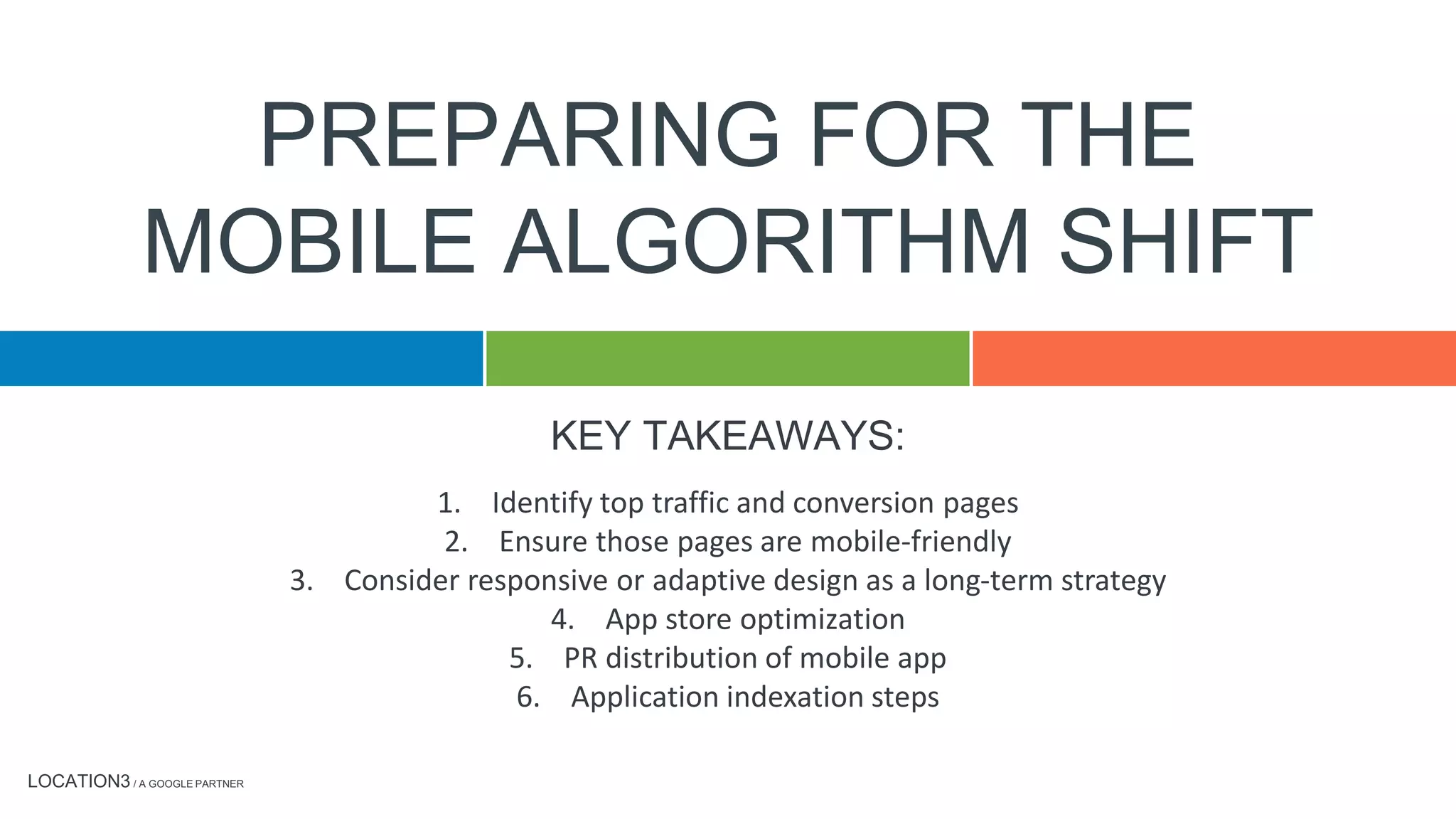 LOCATION3 / A GOOGLE PARTNER
KEY TAKEAWAYS:
PREPARING FOR THE
MOBILE ALGORITHM SHIFT
1. Identify top traffic and conversion pages
2. Ensure those pages are mobile-friendly
3. Consider responsive or adaptive design as a long-term strategy
4. App store optimization
5. PR distribution of mobile app
6. Application indexation steps
 