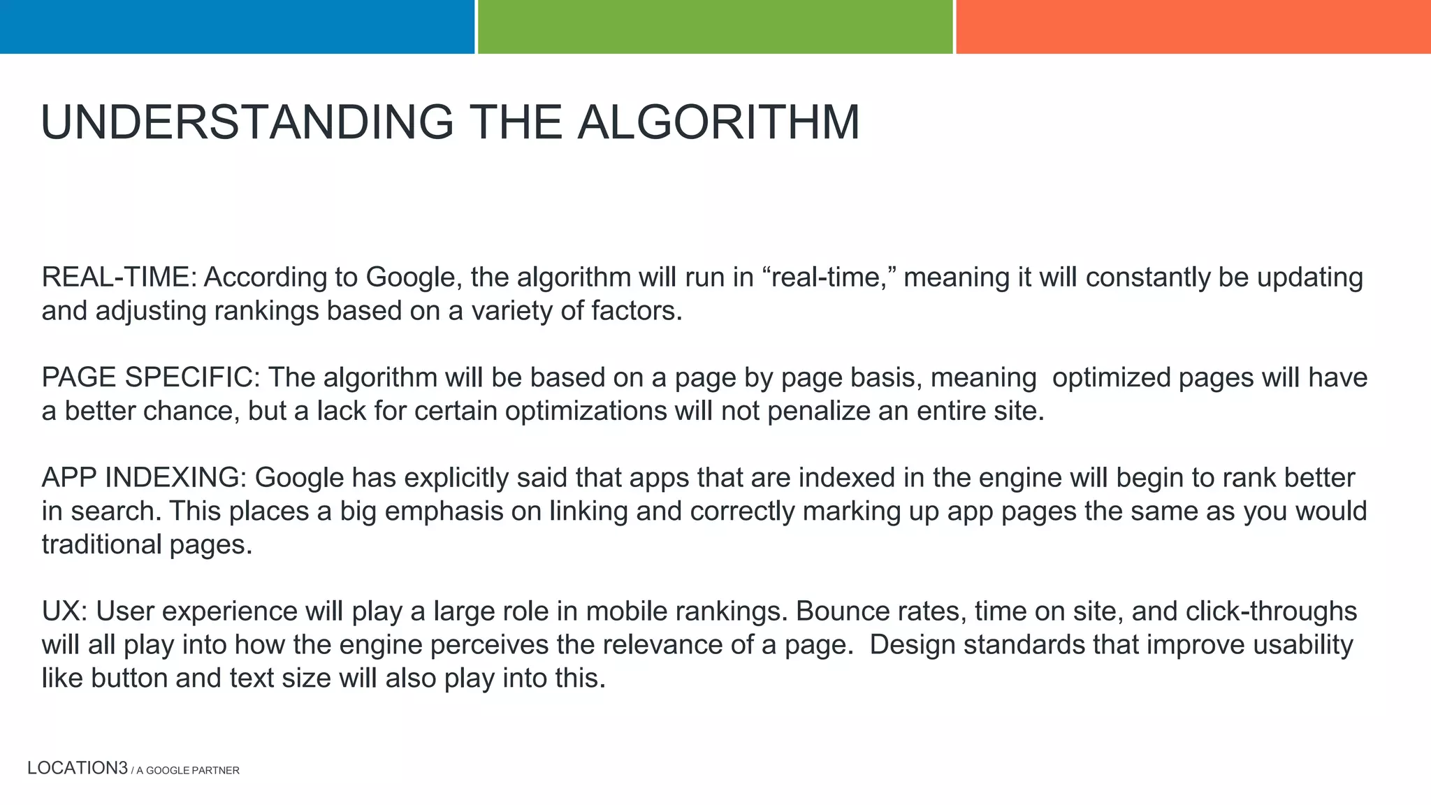 LOCATION3 / A GOOGLE PARTNER
REAL-TIME: According to Google, the algorithm will run in “real-time,” meaning it will constantly be updating
and adjusting rankings based on a variety of factors.
PAGE SPECIFIC: The algorithm will be based on a page by page basis, meaning optimized pages will have
a better chance, but a lack for certain optimizations will not penalize an entire site.
APP INDEXING: Google has explicitly said that apps that are indexed in the engine will begin to rank better
in search. This places a big emphasis on linking and correctly marking up app pages the same as you would
traditional pages.
UX: User experience will play a large role in mobile rankings. Bounce rates, time on site, and click-throughs
will all play into how the engine perceives the relevance of a page. Design standards that improve usability
like button and text size will also play into this.
UNDERSTANDING THE ALGORITHM
 