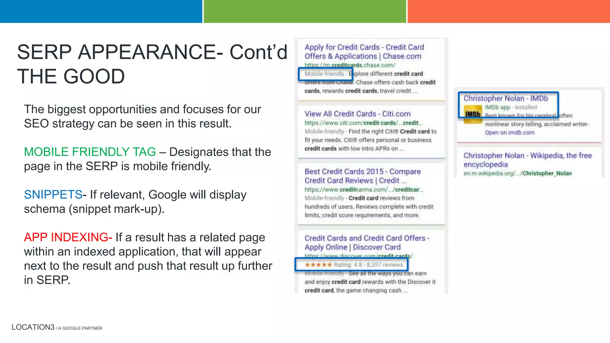 LOCATION3 / A GOOGLE PARTNER
The biggest opportunities and focuses for our
SEO strategy can be seen in this result.
MOBILE FRIENDLY TAG – Designates that the
page in the SERP is mobile friendly.
SNIPPETS- If relevant, Google will display
schema (snippet mark-up).
APP INDEXING- If a result has a related page
within an indexed application, that will appear
next to the result and push that result up further
in SERP.
SERP APPEARANCE- Cont’d
THE GOOD
 