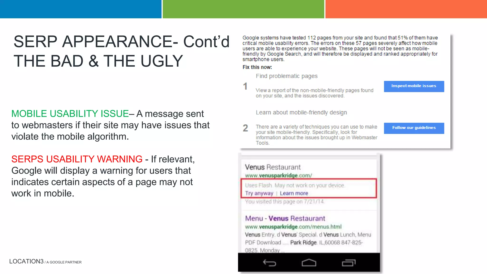 LOCATION3 / A GOOGLE PARTNER
MOBILE USABILITY ISSUE– A message sent
to webmasters if their site may have issues that
violate the mobile algorithm.
SERPS USABILITY WARNING - If relevant,
Google will display a warning for users that
indicates certain aspects of a page may not
work in mobile.
SERP APPEARANCE- Cont’d
THE BAD & THE UGLY
 