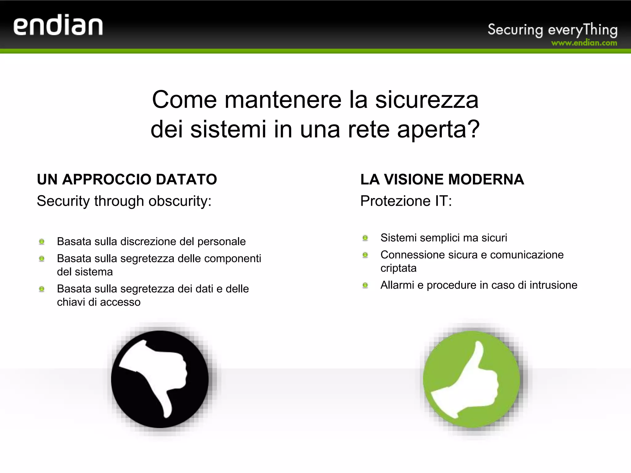 Come mantenere la sicurezza
dei sistemi in una rete aperta?
UN APPROCCIO DATATO
Security through obscurity:
Basata sulla discrezione del personale
Basata sulla segretezza delle componenti
del sistema
Basata sulla segretezza dei dati e delle
chiavi di accesso
LA VISIONE MODERNA
Protezione IT:
Sistemi semplici ma sicuri
Connessione sicura e comunicazione
criptata
Allarmi e procedure in caso di intrusione
 
