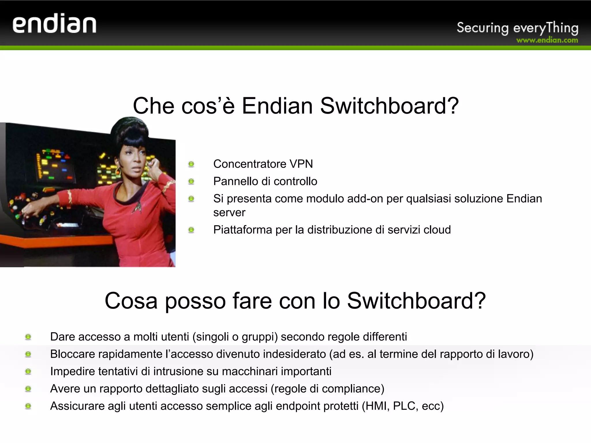 Concentratore VPN
Pannello di controllo
Si presenta come modulo add-on per qualsiasi soluzione Endian
server
Piattaforma per la distribuzione di servizi cloud
Che cos’è Endian Switchboard?
Dare accesso a molti utenti (singoli o gruppi) secondo regole differenti
Bloccare rapidamente l’accesso divenuto indesiderato (ad es. al termine del rapporto di lavoro)
Impedire tentativi di intrusione su macchinari importanti
Avere un rapporto dettagliato sugli accessi (regole di compliance)
Assicurare agli utenti accesso semplice agli endpoint protetti (HMI, PLC, ecc)
Cosa posso fare con lo Switchboard?
 
