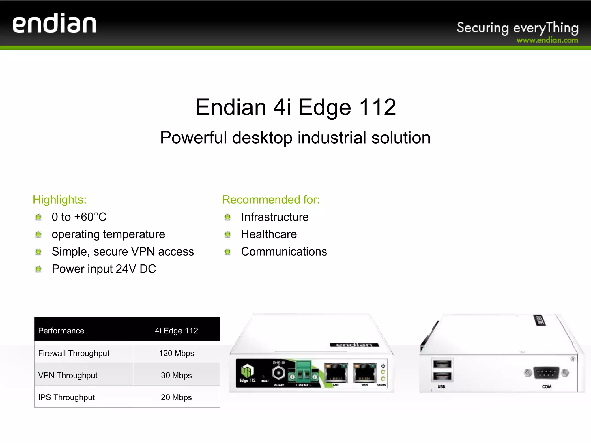 Endian 4i Edge 112
Powerful desktop industrial solution
Performance 4i Edge 112
Firewall Throughput 120 Mbps
VPN Throughput 30 Mbps
IPS Throughput 20 Mbps
Recommended for:
Infrastructure
Healthcare
Communications
Highlights:
0 to +60°C
operating temperature
Simple, secure VPN access
Power input 24V DC
 