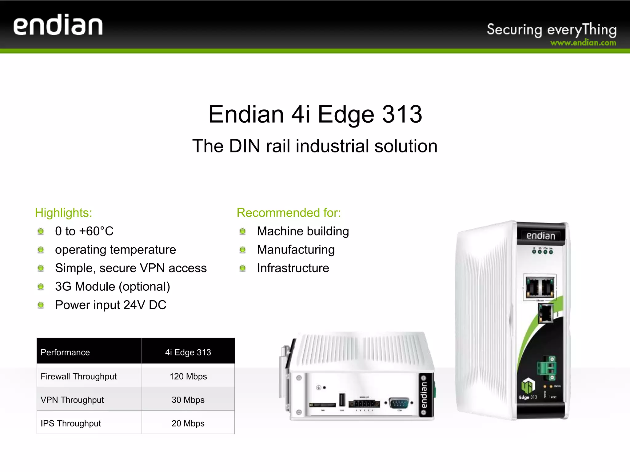 Highlights:
0 to +60°C
operating temperature
Simple, secure VPN access
3G Module (optional)
Power input 24V DC
Endian 4i Edge 313
The DIN rail industrial solution
Performance 4i Edge 313
Firewall Throughput 120 Mbps
VPN Throughput 30 Mbps
IPS Throughput 20 Mbps
Recommended for:
Machine building
Manufacturing
Infrastructure
 