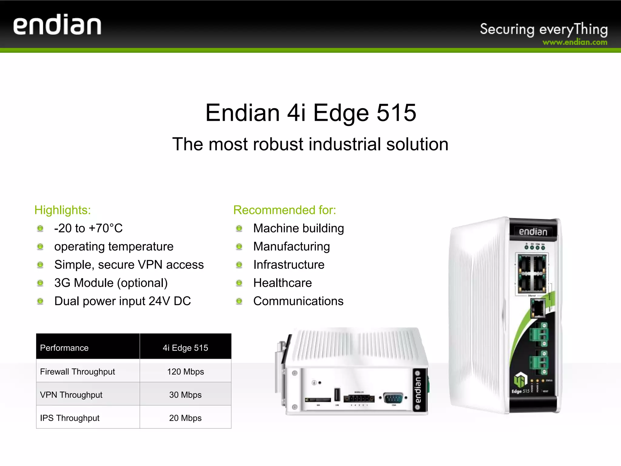 Highlights:
-20 to +70°C
operating temperature
Simple, secure VPN access
3G Module (optional)
Dual power input 24V DC
Endian 4i Edge 515
The most robust industrial solution
Performance 4i Edge 515
Firewall Throughput 120 Mbps
VPN Throughput 30 Mbps
IPS Throughput 20 Mbps
Recommended for:
Machine building
Manufacturing
Infrastructure
Healthcare
Communications
 