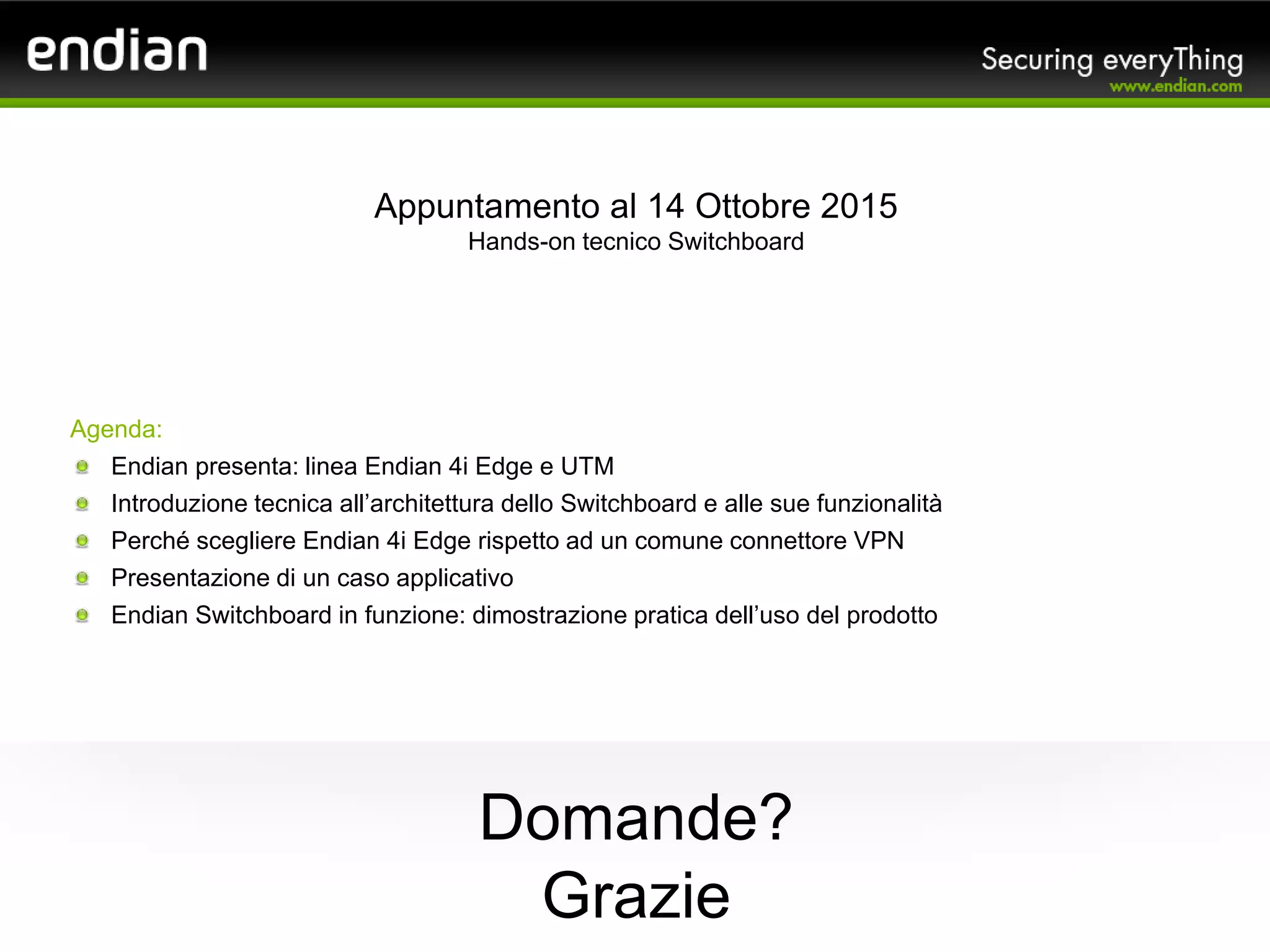 Grazie
Appuntamento al 14 Ottobre 2015
Hands-on tecnico Switchboard
Domande?
Agenda:
Endian presenta: linea Endian 4i Edge e UTM
Introduzione tecnica all’architettura dello Switchboard e alle sue funzionalità
Perché scegliere Endian 4i Edge rispetto ad un comune connettore VPN
Presentazione di un caso applicativo
Endian Switchboard in funzione: dimostrazione pratica dell’uso del prodotto
 