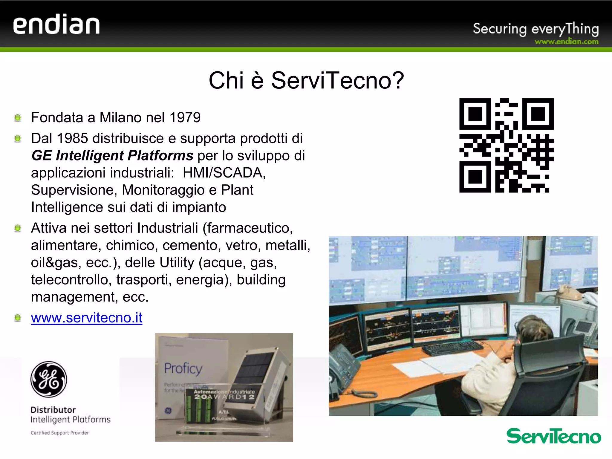Fondata a Milano nel 1979
Dal 1985 distribuisce e supporta prodotti di
GE Intelligent Platforms per lo sviluppo di
applicazioni industriali: HMI/SCADA,
Supervisione, Monitoraggio e Plant
Intelligence sui dati di impianto
Attiva nei settori Industriali (farmaceutico,
alimentare, chimico, cemento, vetro, metalli,
oil&gas, ecc.), delle Utility (acque, gas,
telecontrollo, trasporti, energia), building
management, ecc.
www.servitecno.it
Chi è ServiTecno?
 