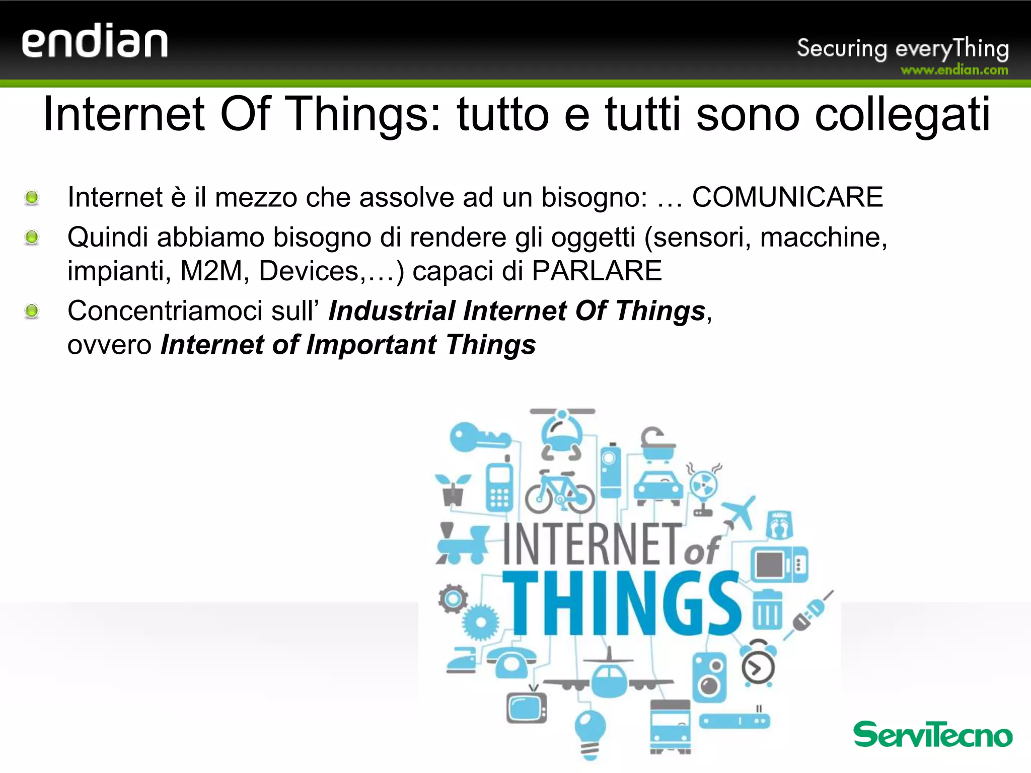 Internet è il mezzo che assolve ad un bisogno: … COMUNICARE
Quindi abbiamo bisogno di rendere gli oggetti (sensori, macchine,
impianti, M2M, Devices,…) capaci di PARLARE
Concentriamoci sull’ Industrial Internet Of Things,
ovvero Internet of Important Things
Internet Of Things: tutto e tutti sono collegati
 