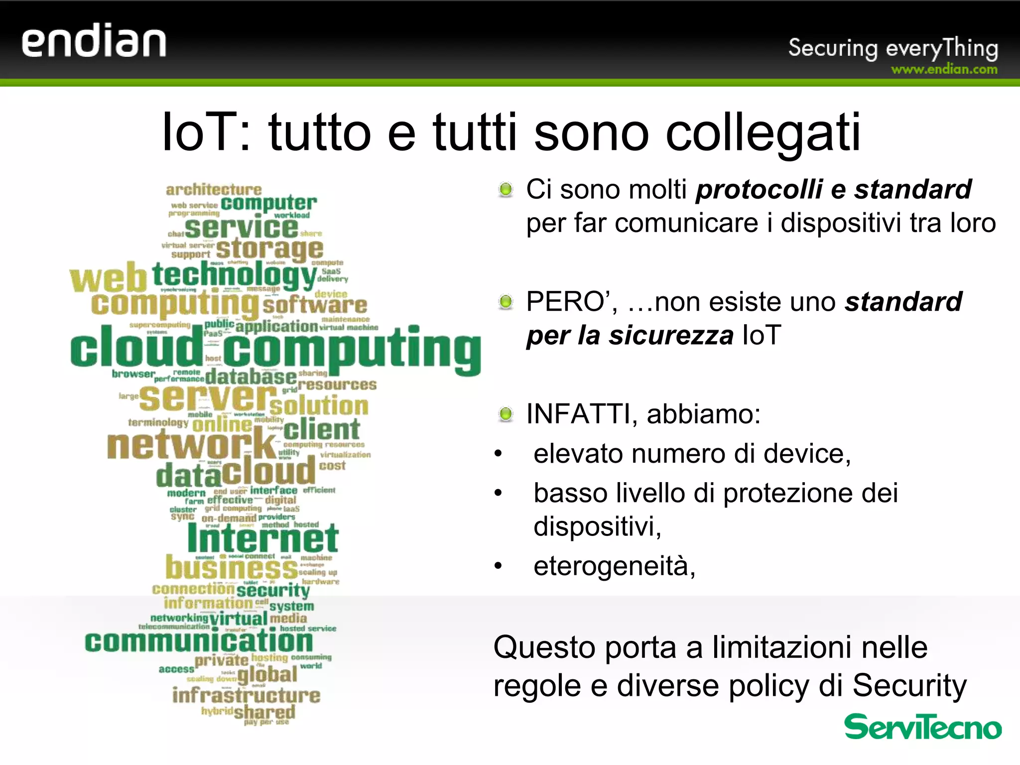 Ci sono molti protocolli e standard
per far comunicare i dispositivi tra loro
PERO’, …non esiste uno standard
per la sicurezza IoT
INFATTI, abbiamo:
• elevato numero di device,
• basso livello di protezione dei
dispositivi,
• eterogeneità,
Questo porta a limitazioni nelle
regole e diverse policy di Security
IoT: tutto e tutti sono collegati
 