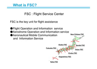 FSC : Flight Service Center
FSC is the key unit for flight assistance
●Flight Operation and Information service
●Aerodrome Operation and Information service
●Aeronautical Mobile Communication
and Information Service
New Chitose FSC
Sendai FSC
Tokyo FSC
Chubu FSC
Osaka FSC
Fukuoka FSC
Kagoshima FSC
Naha FSC
What is FSC?
 
