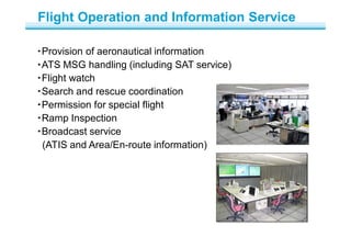 ・Provision of aeronautical information
・ATS MSG handling (including SAT service)
・Flight watch
・Search and rescue coordination
・Permission for special flight
・Ramp Inspection
・Broadcast service
(ATIS and Area/En-route information)
Flight Operation and Information Service
 