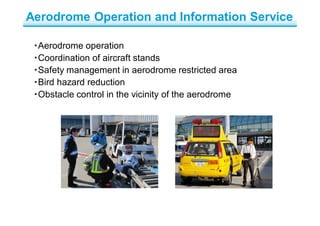 ・Aerodrome operation
・Coordination of aircraft stands
・Safety management in aerodrome restricted area
・Bird hazard reduction
・Obstacle control in the vicinity of the aerodrome
Aerodrome Operation and Information Service
 
