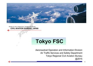 1
AIS center, Japan
CIVIL AVIATION BUREAU, JAPAN
Ministry of Land, Infrastructure, Transport and Tourism
Aeronautical Operation and Information Division
Air Traffic Services and Safety Department
Tokyo Regional Civil Aviation Bureau
@2015
Tokyo FSC
 