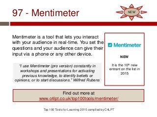97 - Mentimeter
Mentimeter is a tool that lets you interact
with your audience in real-time. You set the
questions and your audience can give their
input via a phone or any other device.
Top 100 Tools for Learning 2015 compiled by C4LPT
NEW
It is the 10th new
entrant on the list in
2015
Find out more at
www.c4lpt.co.uk/top100tools/mentimeter/
NEW
“I use Mentimeter (pro version) constantly in
workshops and presentations for activating
previous knowledge, to identify beliefs or
opinions, or to start discussions.” Wilfred Rubens
 