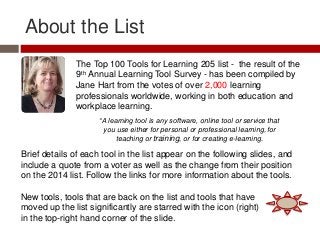 About the List
The Top 100 Tools for Learning 205 list - the result of the
9th Annual Learning Tool Survey - has been compiled by
Jane Hart from the votes of over 2,000 learning
professionals worldwide, working in both education and
workplace learning.
Brief details of each tool in the list appear on the following slides, and
include a quote from a voter as well as the change from their position
on the 2014 list. Follow the links for more information about the tools.
New tools, tools that are back on the list and tools that have
moved up the list significantly are starred with the icon (right)
in the top-right hand corner of the slide.
“A learning tool is any software, online tool or service that
you use either for personal or professional learning, for
teaching or training, or for creating e-learning.
 
