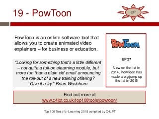 19 - PowToon
PowToon is an online software tool that
allows you to create animated video
explainers – for business or education.
Top 100 Tools for Learning 2015 compiled by C4LPT
UP 27
New on the list in
2014, PowToon has
made a big jump up
the list in 2015
Find out more at
www.c4lpt.co.uk/top100tools/powtoon/
UP
“Looking for something that’s a little different
– not quite a full-on elearning module, but
more fun than a plain old email announcing
the roll-out of a new training offering?
Give it a try!” Brian Washburn
 